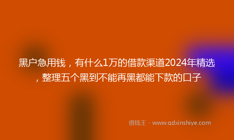 黑户急用钱，有什么1万的借款渠道2024年精选，整理五个黑到不能再黑都能下款的口子