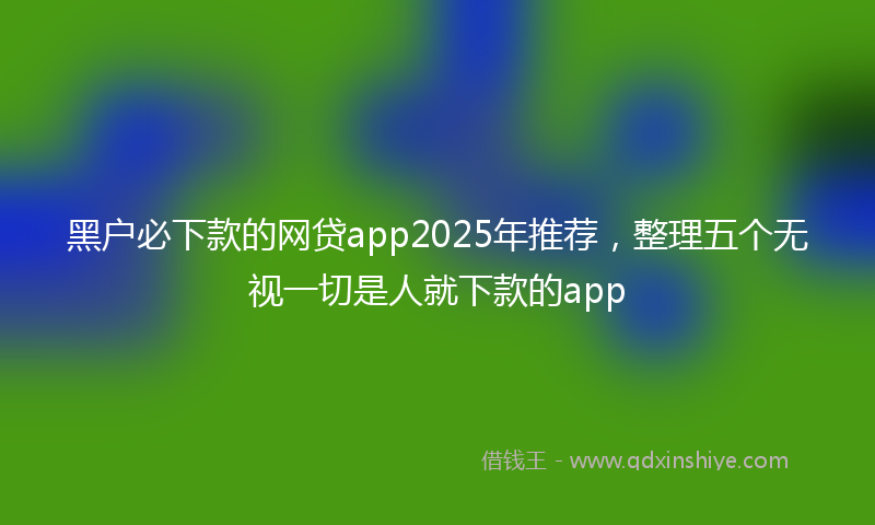 黑户必下款的网贷app2025年推荐，整理五个无视一切是人就下款的app
