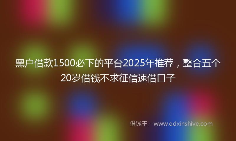 黑户借款1500必下的平台2025年推荐，整合五个20岁借钱不求征信速借口子
