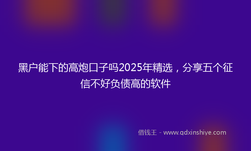 黑户能下的高炮口子吗2025年精选，分享五个征信不好负债高的软件