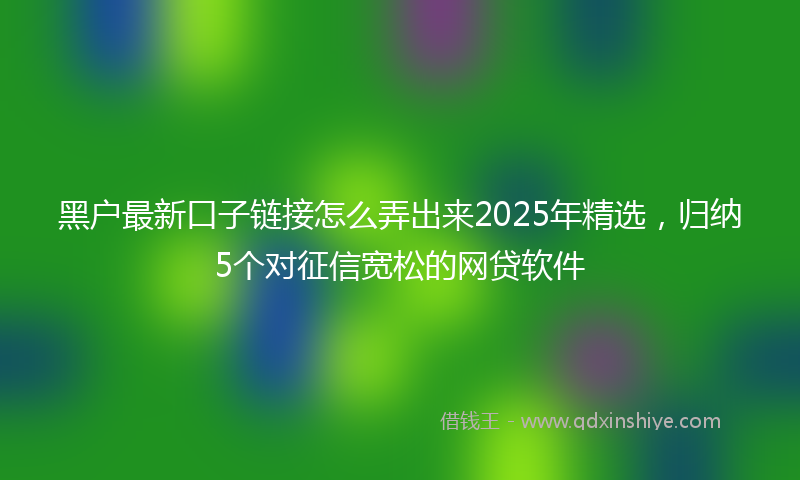 黑户最新口子链接怎么弄出来2025年精选，归纳5个对征信宽松的网贷软件