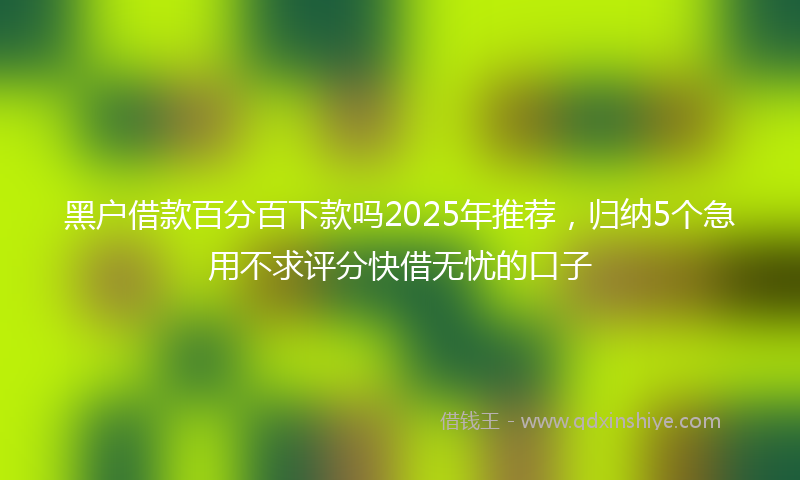 黑户借款百分百下款吗2025年推荐，归纳5个急用不求评分快借无忧的口子