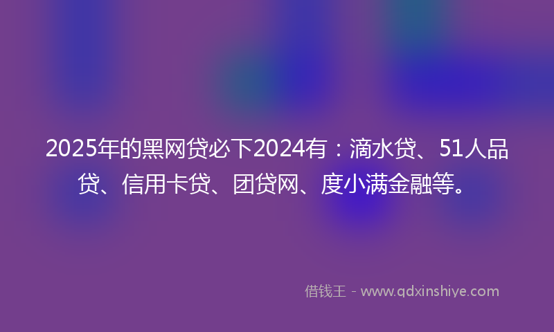 2025年的黑网贷必下2024有：滴水贷、51人品贷、信用卡贷、团贷网、度小满金融等。