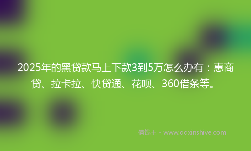2025年的黑贷款马上下款3到5万怎么办有：惠商贷、拉卡拉、快贷通、花呗、360借条等。