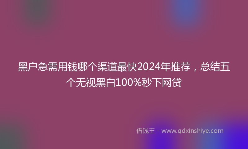 黑户急需用钱哪个渠道最快2024年推荐，总结五个无视黑白100%秒下网贷