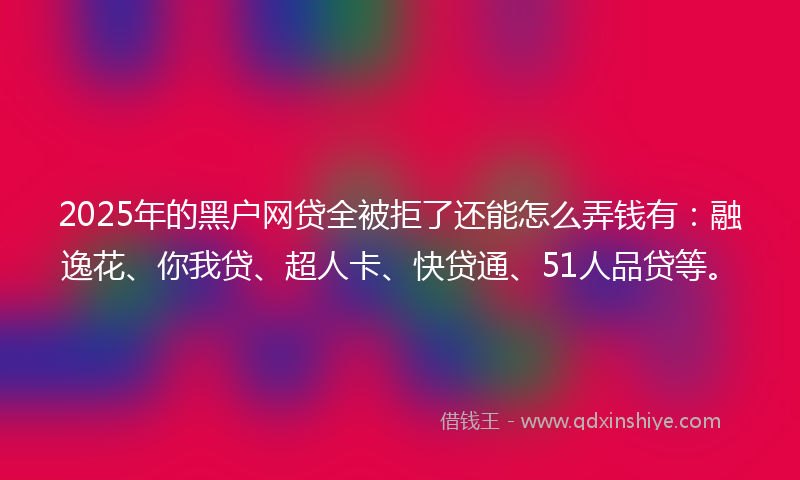 2025年的黑户网贷全被拒了还能怎么弄钱有：融逸花、你我贷、超人卡、快贷通、51人品贷等。