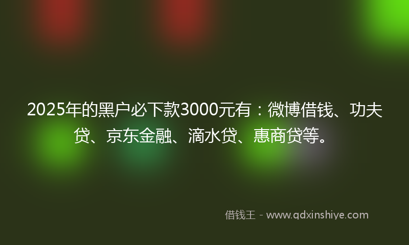 2025年的黑户必下款3000元有：微博借钱、功夫贷、京东金融、滴水贷、惠商贷等。