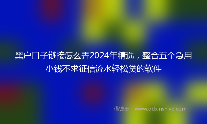 黑户口子链接怎么弄2024年精选，整合五个急用小钱不求征信流水轻松贷的软件