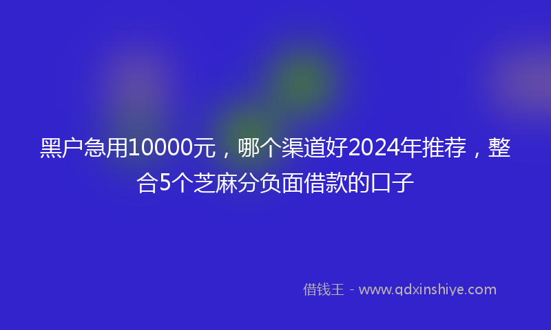 黑户急用10000元，哪个渠道好2024年推荐，整合5个芝麻分负面借款的口子