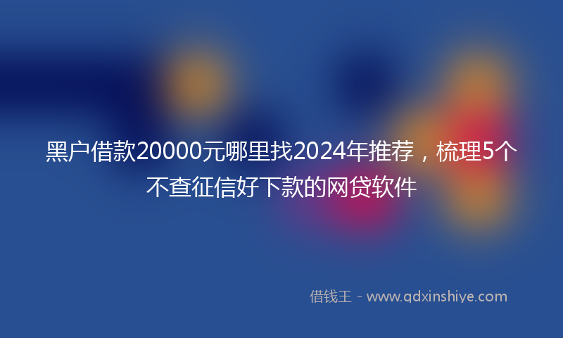 黑户借款20000元哪里找2024年推荐，梳理5个不查征信好下款的网贷软件