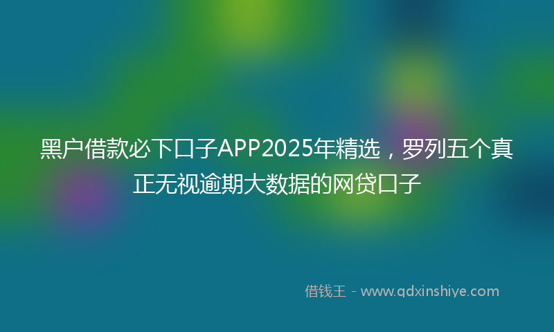 黑户借款必下口子APP2025年精选，罗列五个真正无视逾期大数据的网贷口子