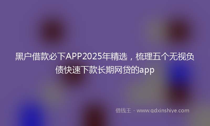 黑户借款必下APP2025年精选，梳理五个无视负债快速下款长期网贷的app