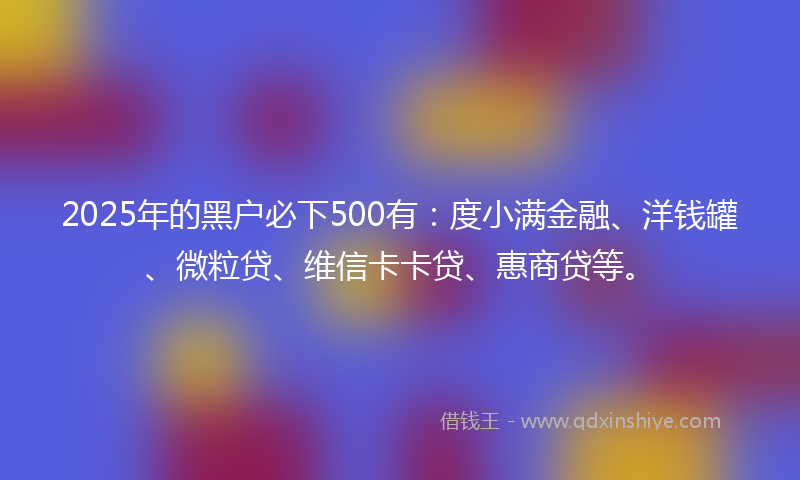 2025年的黑户必下500有：度小满金融、洋钱罐、微粒贷、维信卡卡贷、惠商贷等。