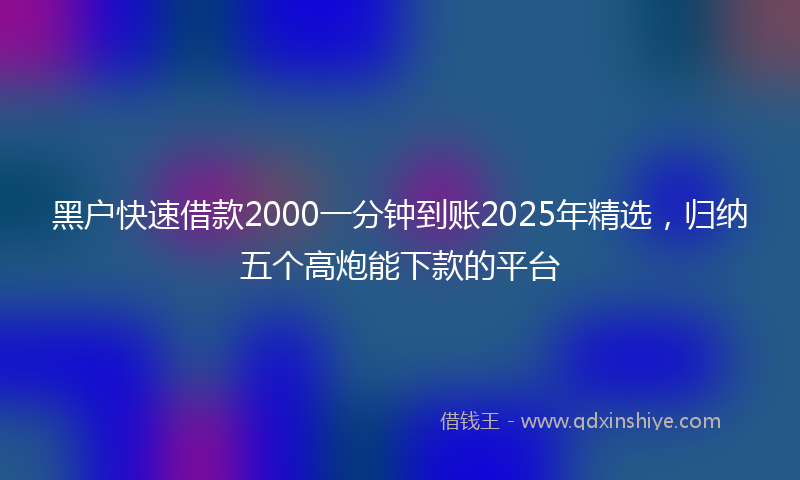 黑户快速借款2000一分钟到账2025年精选，归纳五个高炮能下款的平台
