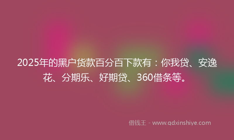2025年的黑户货款百分百下款有：你我贷、安逸花、分期乐、好期贷、360借条等。