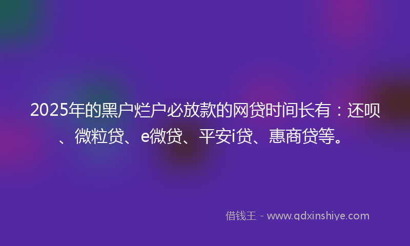 2025年的黑户烂户必放款的网贷时间长有：还呗、微粒贷、e微贷、平安i贷、惠商贷等。