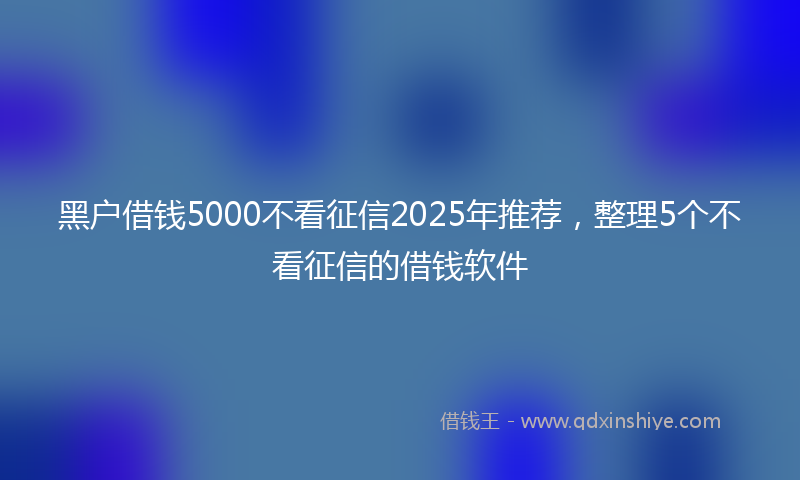黑户借钱5000不看征信2025年推荐，整理5个不看征信的借钱软件