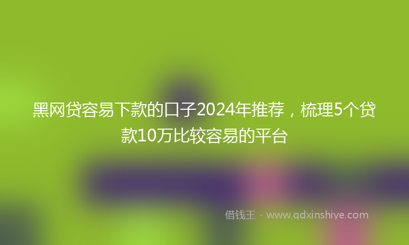 黑网贷容易下款的口子2024年推荐，梳理5个贷款10万比较容易的平台