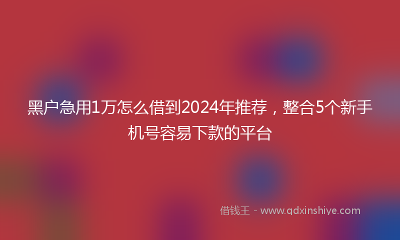 黑户急用1万怎么借到2024年推荐，整合5个新手机号容易下款的平台