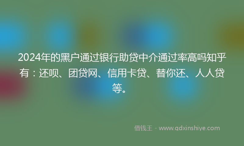 2024年的黑户通过银行助贷中介通过率高吗知乎有：还呗、团贷网、信用卡贷、替你还、人人贷等。