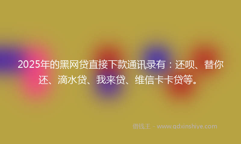 2025年的黑网贷直接下款通讯录有：还呗、替你还、滴水贷、我来贷、维信卡卡贷等。