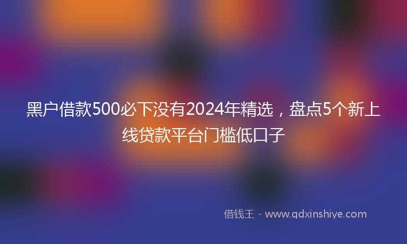 黑户借款500必下没有2024年精选，盘点5个新上线贷款平台门槛低口子
