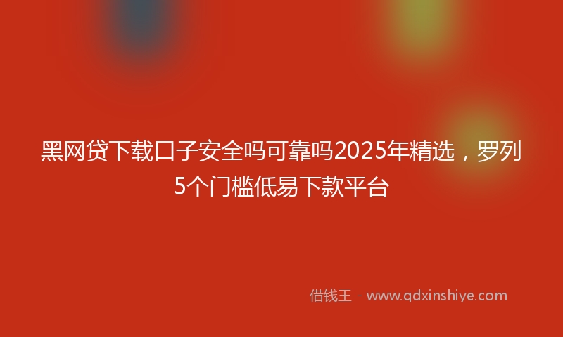 黑网贷下载口子安全吗可靠吗2025年精选，罗列5个门槛低易下款平台