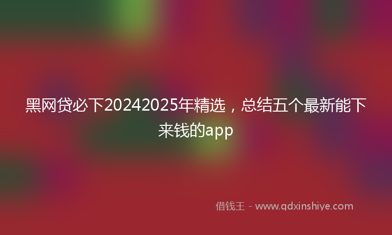 黑网贷必下20242025年精选，总结五个最新能下来钱的app