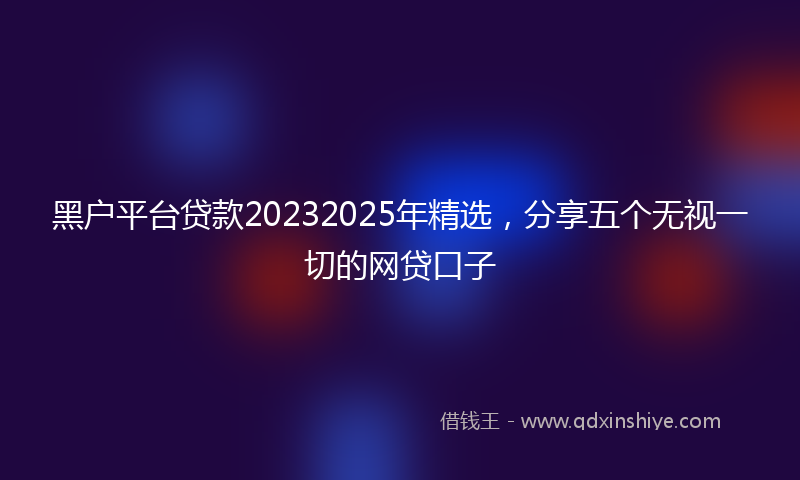 黑户平台贷款20232025年精选，分享五个无视一切的网贷口子
