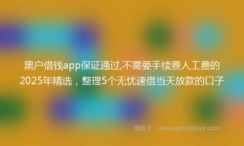 黑户借钱app保证通过,不需要手续费人工费的2025年精选，整理5个无忧速借当天放款的口子