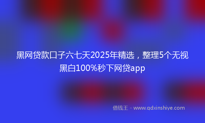 黑网贷款口子六七天2025年精选，整理5个无视黑白100%秒下网贷app