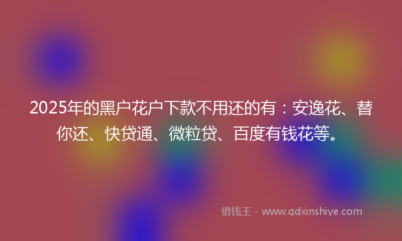 2025年的黑户花户下款不用还的有：安逸花、替你还、快贷通、微粒贷、百度有钱花等。