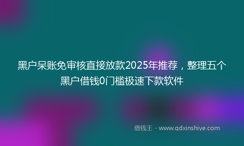 黑户呆账免审核直接放款2025年推荐，整理五个黑户借钱0门槛极速下款软件