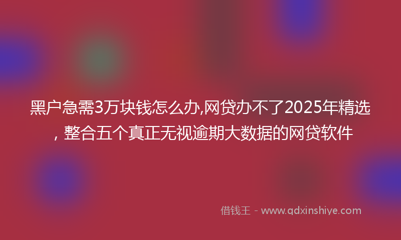 黑户急需3万块钱怎么办,网贷办不了2025年精选，整合五个真正无视逾期大数据的网贷软件