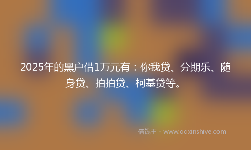 2025年的黑户借1万元有：你我贷、分期乐、随身贷、拍拍贷、柯基贷等。