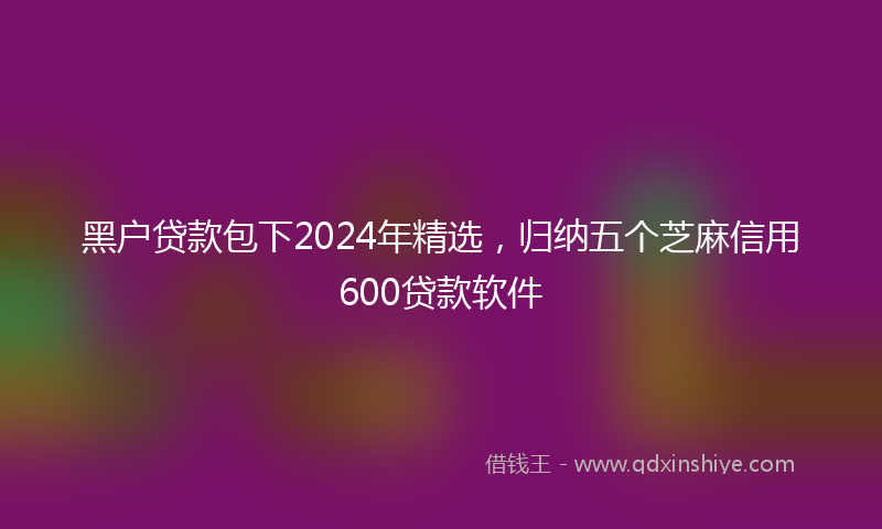 黑户贷款包下2024年精选，归纳五个芝麻信用600贷款软件