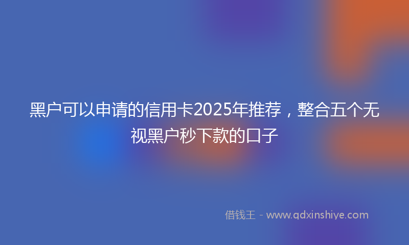 黑户可以申请的信用卡2025年推荐，整合五个无视黑户秒下款的口子