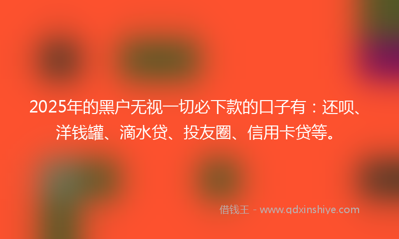 2025年的黑户无视一切必下款的口子有：还呗、洋钱罐、滴水贷、投友圈、信用卡贷等。