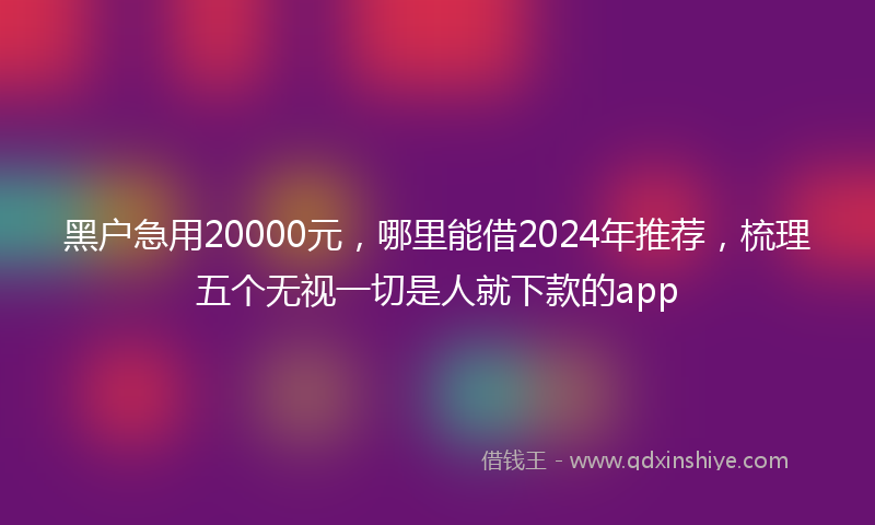黑户急用20000元，哪里能借2024年推荐，梳理五个无视一切是人就下款的app