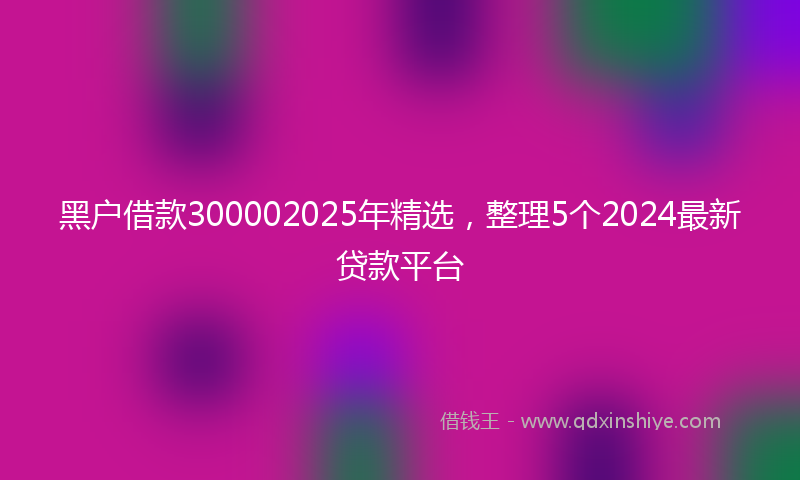 黑户借款300002025年精选，整理5个2024最新贷款平台