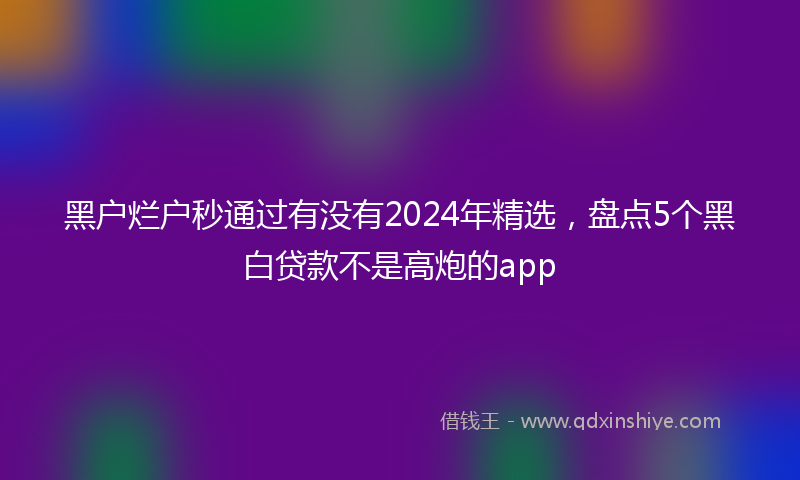 黑户烂户秒通过有没有2024年精选，盘点5个黑白贷款不是高炮的app