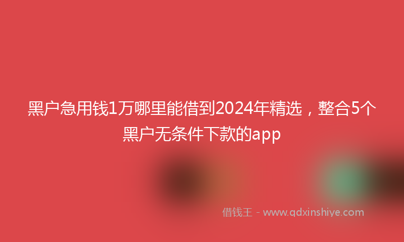 黑户急用钱1万哪里能借到2024年精选，整合5个黑户无条件下款的app