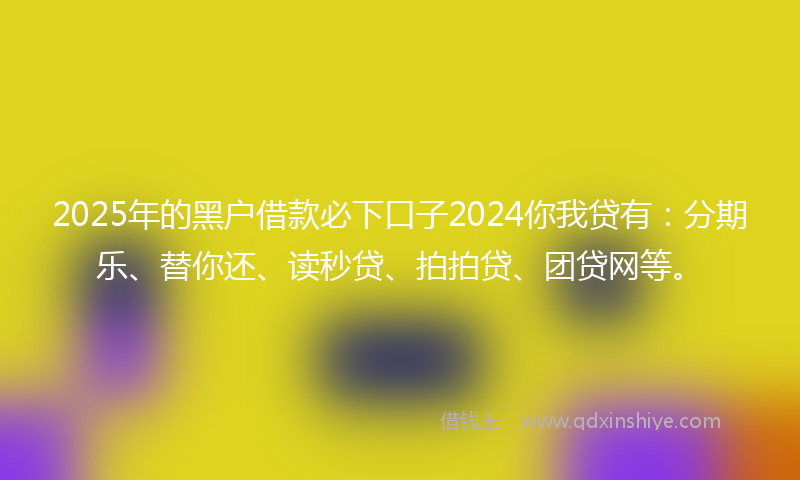 2025年的黑户借款必下口子2024你我贷有：分期乐、替你还、读秒贷、拍拍贷、团贷网等。