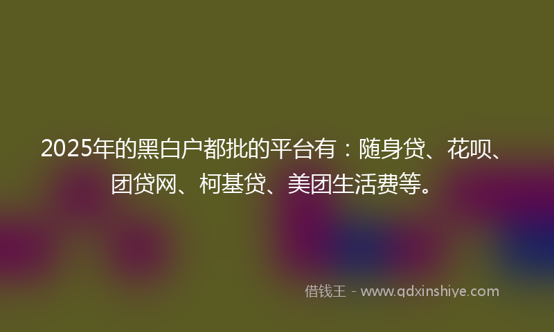 2025年的黑白户都批的平台有：随身贷、花呗、团贷网、柯基贷、美团生活费等。
