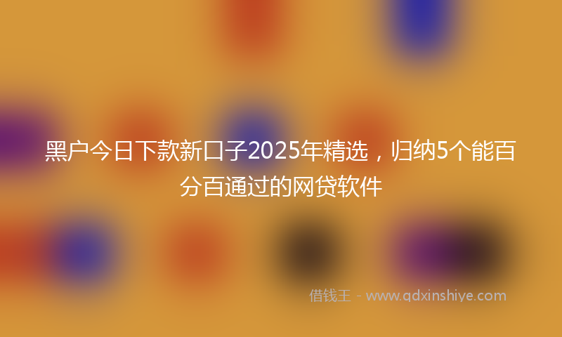 黑户今日下款新口子2025年精选，归纳5个能百分百通过的网贷软件