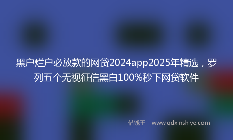 黑户烂户必放款的网贷2024app2025年精选，罗列五个无视征信黑白100%秒下网贷软件