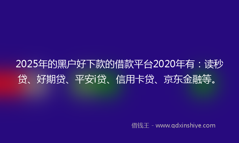 2025年的黑户好下款的借款平台2020年有：读秒贷、好期贷、平安i贷、信用卡贷、京东金融等。
