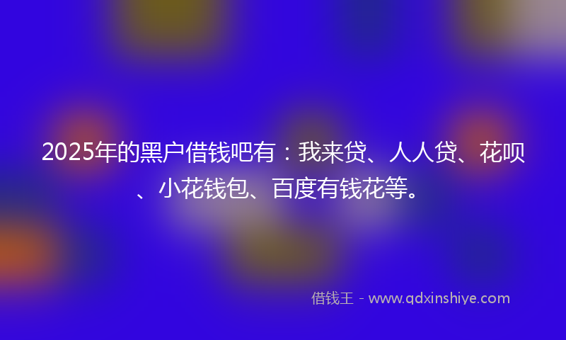 2025年的黑户借钱吧有：我来贷、人人贷、花呗、小花钱包、百度有钱花等。