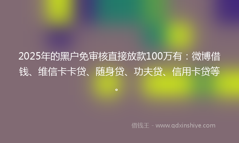 2025年的黑户免审核直接放款100万有：微博借钱、维信卡卡贷、随身贷、功夫贷、信用卡贷等。