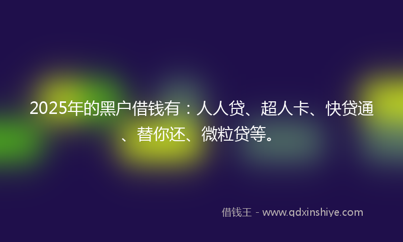 2025年的黑户借钱有：人人贷、超人卡、快贷通、替你还、微粒贷等。